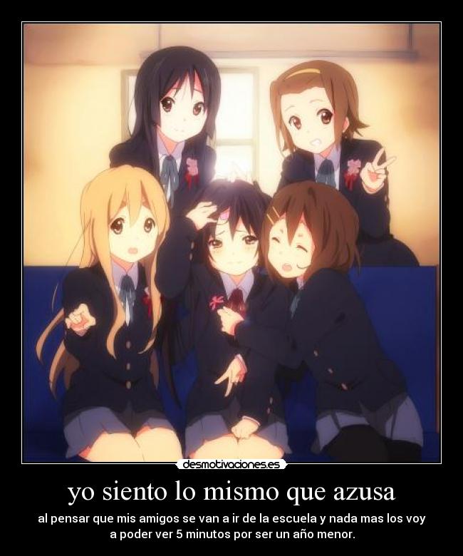 yo siento lo mismo que azusa - al pensar que mis amigos se van a ir de la escuela y nada mas los voy
a poder ver 5 minutos por ser un año menor.