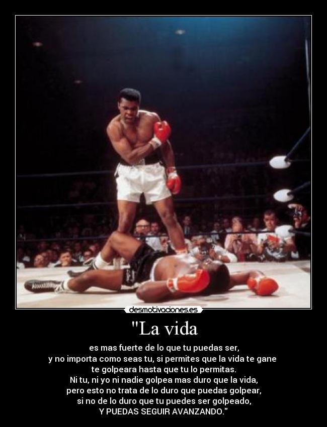 La vida - es mas fuerte de lo que tu puedas ser,
y no importa como seas tu, si permites que la vida te gane 
te golpeara hasta que tu lo permitas.
Ni tu, ni yo ni nadie golpea mas duro que la vida,
pero esto no trata de lo duro que puedas golpear,
si no de lo duro que tu puedes ser golpeado,
Y PUEDAS SEGUIR AVANZANDO.