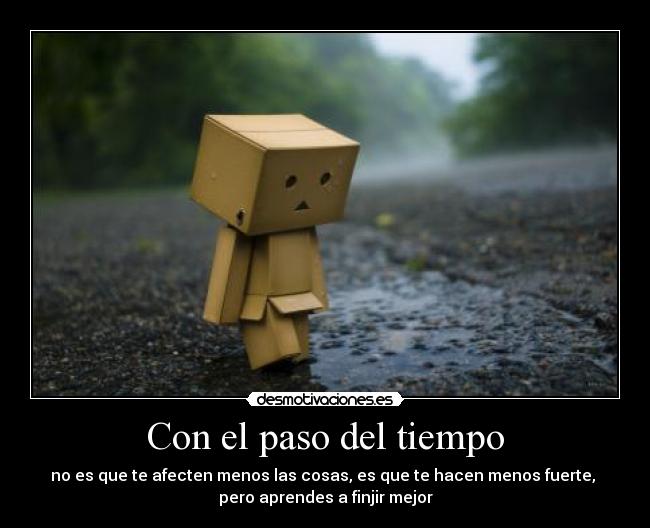 Con el paso del tiempo - no es que te afecten menos las cosas, es que te hacen menos fuerte,
pero aprendes a finjir mejor