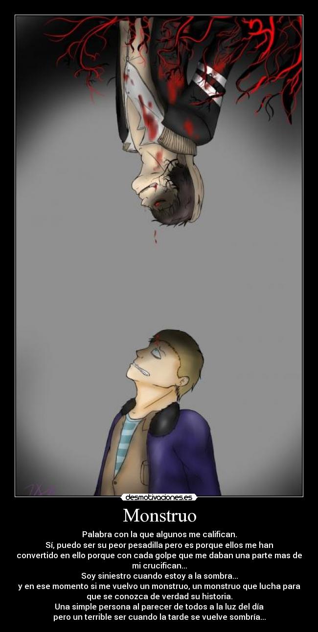 Monstruo - Palabra con la que algunos me califican.
Sí, puedo ser su peor pesadilla pero es porque ellos me han
convertido en ello porque con cada golpe que me daban una parte mas de
mi crucifican...
Soy siniestro cuando estoy a la sombra...
y en ese momento si me vuelvo un monstruo, un monstruo que lucha para
que se conozca de verdad su historia.
Una simple persona al parecer de todos a la luz del día
pero un terrible ser cuando la tarde se vuelve sombría...