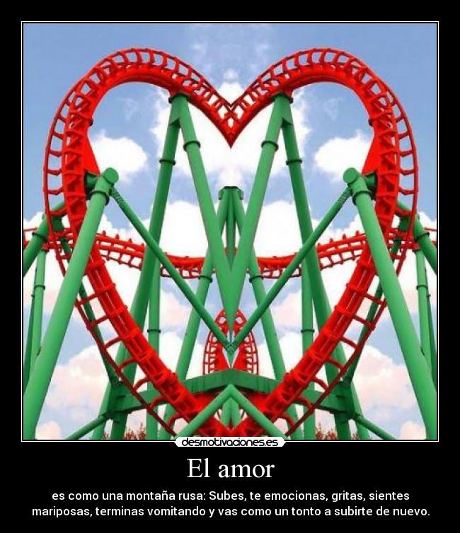 El amor - es como una montaña rusa: Subes, te emocionas, gritas, sientes
mariposas, terminas vomitando y vas como un tonto a subirte de nuevo.