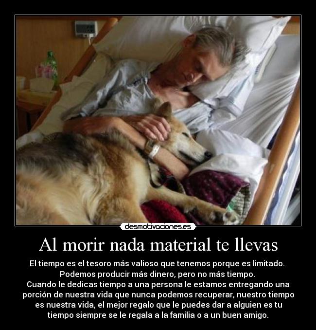 Al morir nada material te llevas - El tiempo es el tesoro más valioso que tenemos porque es limitado.
Podemos producir más dinero, pero no más tiempo.
Cuando le dedicas tiempo a una persona le estamos entregando una
porción de nuestra vida que nunca podemos recuperar, nuestro tiempo
es nuestra vida, el mejor regalo que le puedes dar a alguien es tu
tiempo siempre se le regala a la familia o a un buen amigo.