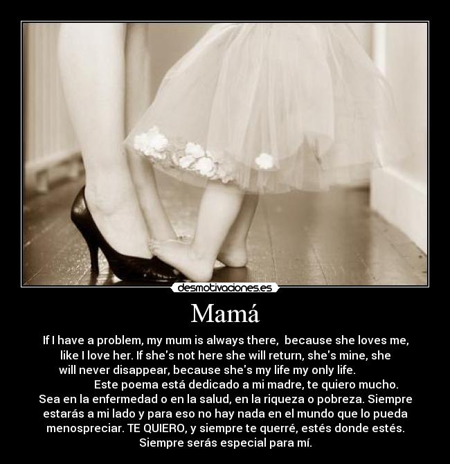 Mamá - If I have a problem, my mum is always there, because she loves me,
like I love her. If shes not here she will return, shes mine, she
will never disappear, because shes my life my only life.
Este poema está dedicado a mi madre, te quiero mucho.
Sea en la enfermedad o en la salud, en la riqueza o pobreza. Siempre
estarás a mi lado y para eso no hay nada en el mundo que lo pueda
menospreciar. TE QUIERO, y siempre te querré, estés donde estés.
Siempre serás especial para mí.