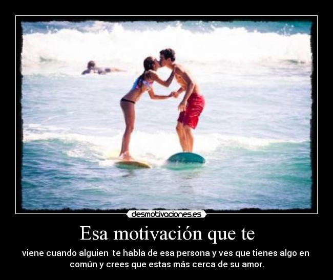Esa motivación que te - viene cuando alguien te habla de esa persona y ves que tienes algo en
común y crees que estas más cerca de su amor.