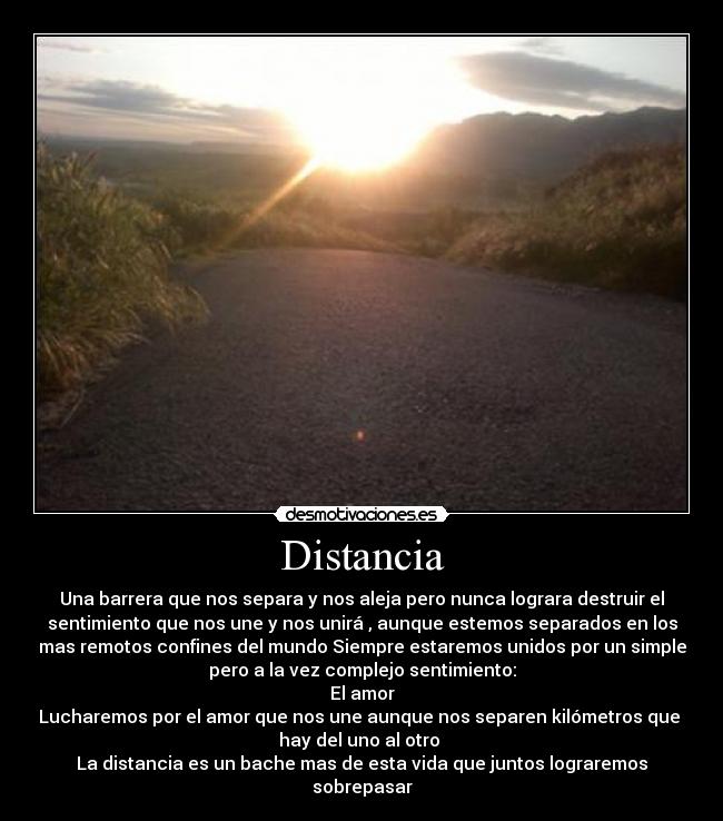 Distancia - Una barrera que nos separa y nos aleja pero nunca lograra destruir el
sentimiento que nos une y nos unirá , aunque estemos separados en los
mas remotos confines del mundo Siempre estaremos unidos por un simple
pero a la vez complejo sentimiento:
El amor
Lucharemos por el amor que nos une aunque nos separen kilómetros que
hay del uno al otro
La distancia es un bache mas de esta vida que juntos lograremos
sobrepasar