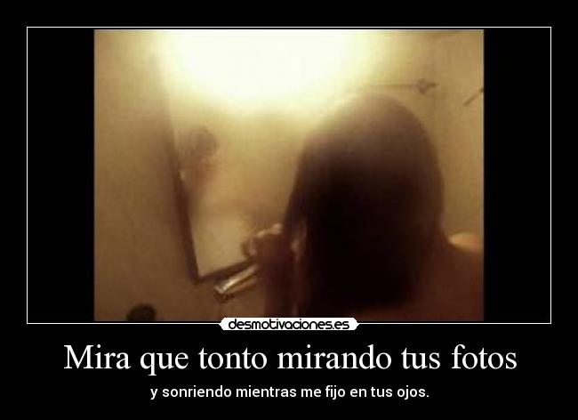 Mira que tonto mirando tus fotos - y sonriendo mientras me fijo en tus ojos.
