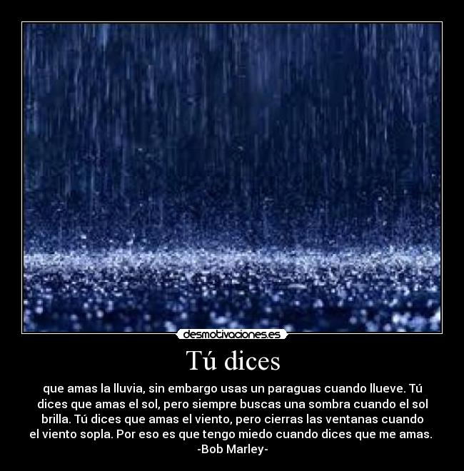 Tú dices - que amas la lluvia, sin embargo usas un paraguas cuando llueve. Tú
dices que amas el sol, pero siempre buscas una sombra cuando el sol
brilla. Tú dices que amas el viento, pero cierras las ventanas cuando
el viento sopla. Por eso es que tengo miedo cuando dices que me amas.
-Bob Marley-
