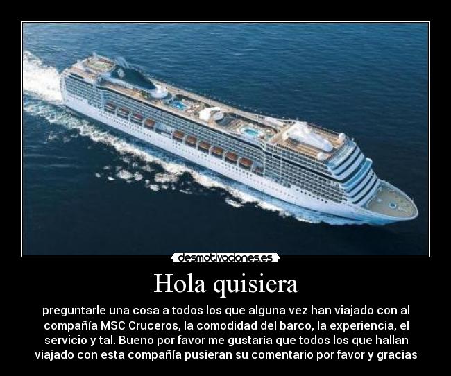 Hola quisiera - preguntarle una cosa a todos los que alguna vez han viajado con al
compañía MSC Cruceros, la comodidad del barco, la experiencia, el
servicio y tal. Bueno por favor me gustaría que todos los que hallan
viajado con esta compañía pusieran su comentario por favor y gracias