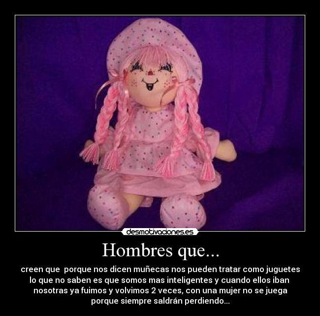 Hombres que... - creen que  porque nos dicen muñecas nos pueden tratar como juguetes
lo que no saben es que somos mas inteligentes y cuando ellos iban 
nosotras ya fuimos y volvimos 2 veces, con una mujer no se juega
porque siempre saldrán perdiendo...