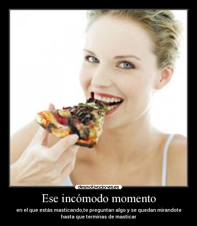 Ese incómodo momento - en el que estás masticando,te preguntan algo y se quedan mirandote
hasta que terminas de masticar