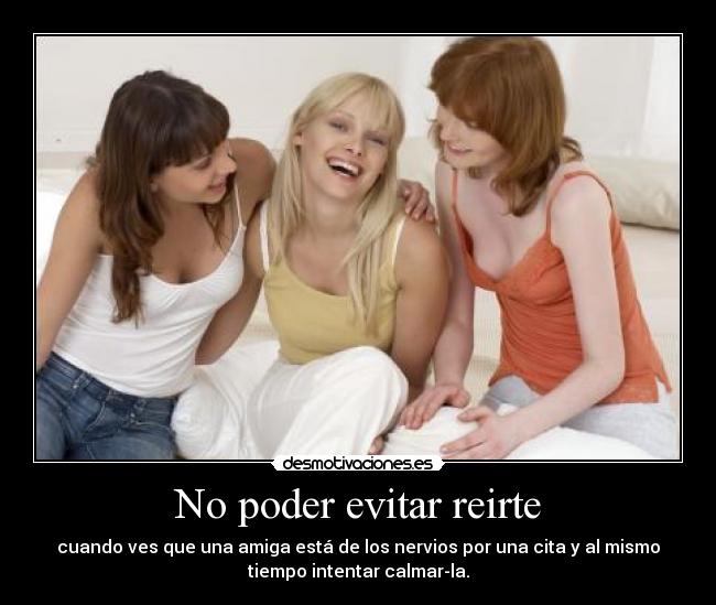 No poder evitar reirte - cuando ves que una amiga está de los nervios por una cita y al mismo
tiempo intentar calmar-la.