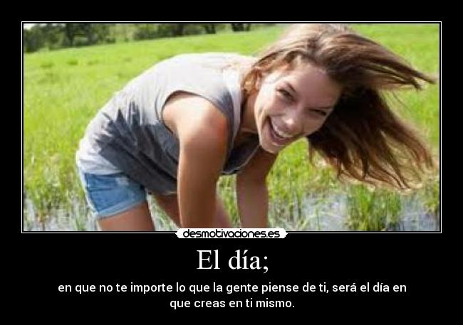 El día; - en que no te importe lo que la gente piense de ti, será el día en que creas en ti mismo.