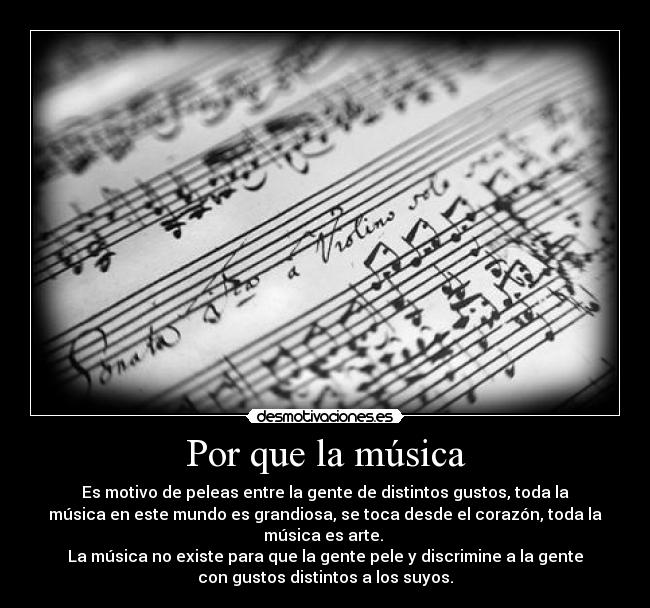 Por que la música - Es motivo de peleas entre la gente de distintos gustos, toda la
música en este mundo es grandiosa, se toca desde el corazón, toda la
música es arte. 
La música no existe para que la gente pele y discrimine a la gente
con gustos distintos a los suyos.