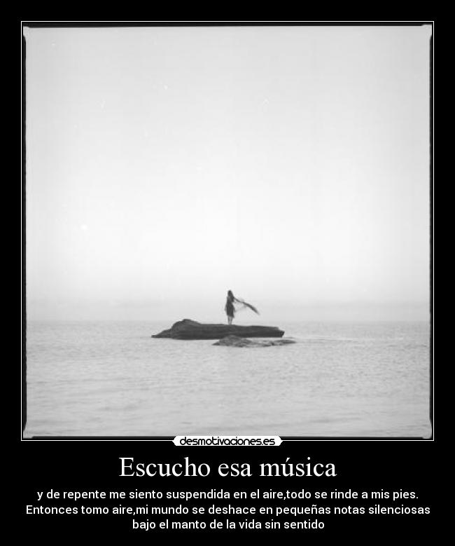 Escucho esa música - y de repente me siento suspendida en el aire,todo se rinde a mis pies.
Entonces tomo aire,mi mundo se deshace en pequeñas notas silenciosas
bajo el manto de la vida sin sentido