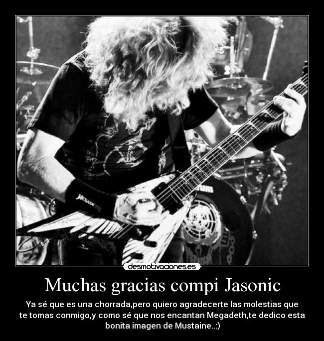Muchas gracias compi Jasonic - Ya sé que es una chorrada,pero quiero agradecerte las molestias que
te tomas conmigo,y como sé que nos encantan Megadeth,te dedico esta
bonita imagen de Mustaine..:)