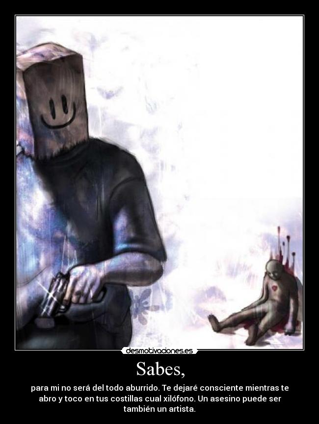 Sabes, - para mi no será del todo aburrido. Te dejaré consciente mientras te
abro y toco en tus costillas cual xilófono. Un asesino puede ser
también un artista.