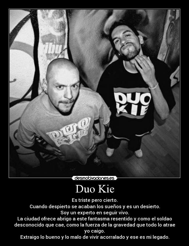 Duo Kie - Es triste pero cierto.
Cuando despierto se acaban los sueños y es un desierto.
Soy un experto en seguir vivo.
La ciudad ofrece abrigo a este fantasma resentido y como el soldao
desconocido que cae, como la fuerza de la gravedad que todo lo atrae
yo caigo.
Extraigo lo bueno y lo malo de vivir acorralado y ese es mi legado.