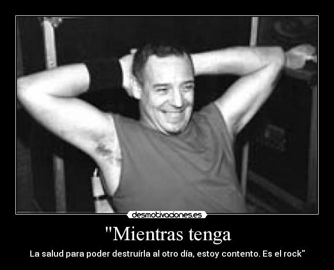 Mientras tenga - La salud para poder destruírla al otro día, estoy contento. Es el rock