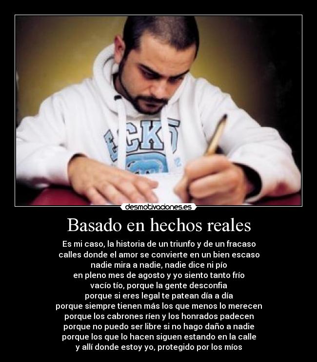 Basado en hechos reales - Es mi caso, la historia de un triunfo y de un fracaso
calles donde el amor se convierte en un bien escaso
nadie mira a nadie, nadie dice ni pío
en pleno mes de agosto y yo siento tanto frío
vacío tío, porque la gente desconfia
porque si eres legal te patean día a día
porque siempre tienen más los que menos lo merecen
porque los cabrones ríen y los honrados padecen
porque no puedo ser libre si no hago daño a nadie
porque los que lo hacen siguen estando en la calle
y allí donde estoy yo, protegido por los míos