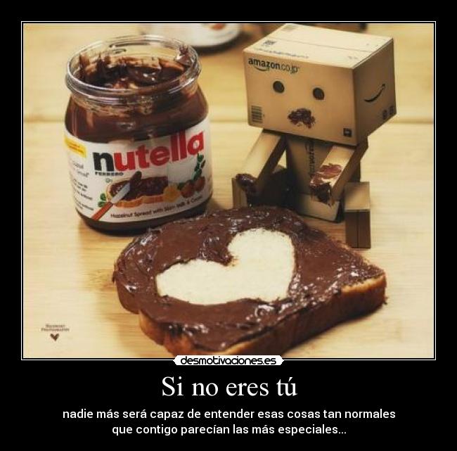 Si no eres tú - nadie más será capaz de entender esas cosas tan normales
que contigo parecían las más especiales...