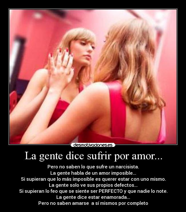 La gente dice sufrir por amor... - Pero no saben lo que sufre un narcisista.
La gente habla de un amor imposible...
Si supieran que lo más imposible es querer estar con uno mismo.
La gente solo ve sus propios defectos...
Si supieran lo feo que se siente ser PERFECTO y que nadie lo note.
La gente dice estar enamorada...
Pero no saben amarse a sí mismos por completo