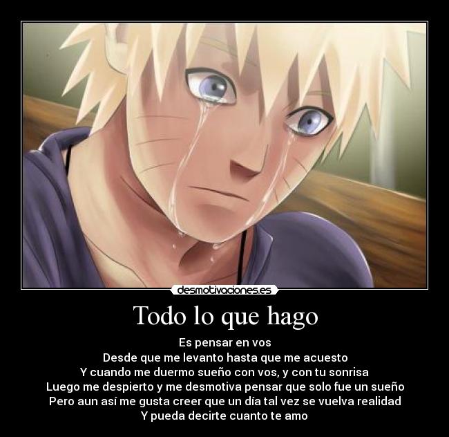 Todo lo que hago - Es pensar en vos
Desde que me levanto hasta que me acuesto
Y cuando me duermo sueño con vos, y con tu sonrisa
Luego me despierto y me desmotiva pensar que solo fue un sueño
Pero aun así me gusta creer que un día tal vez se vuelva realidad
Y pueda decirte cuanto te amo