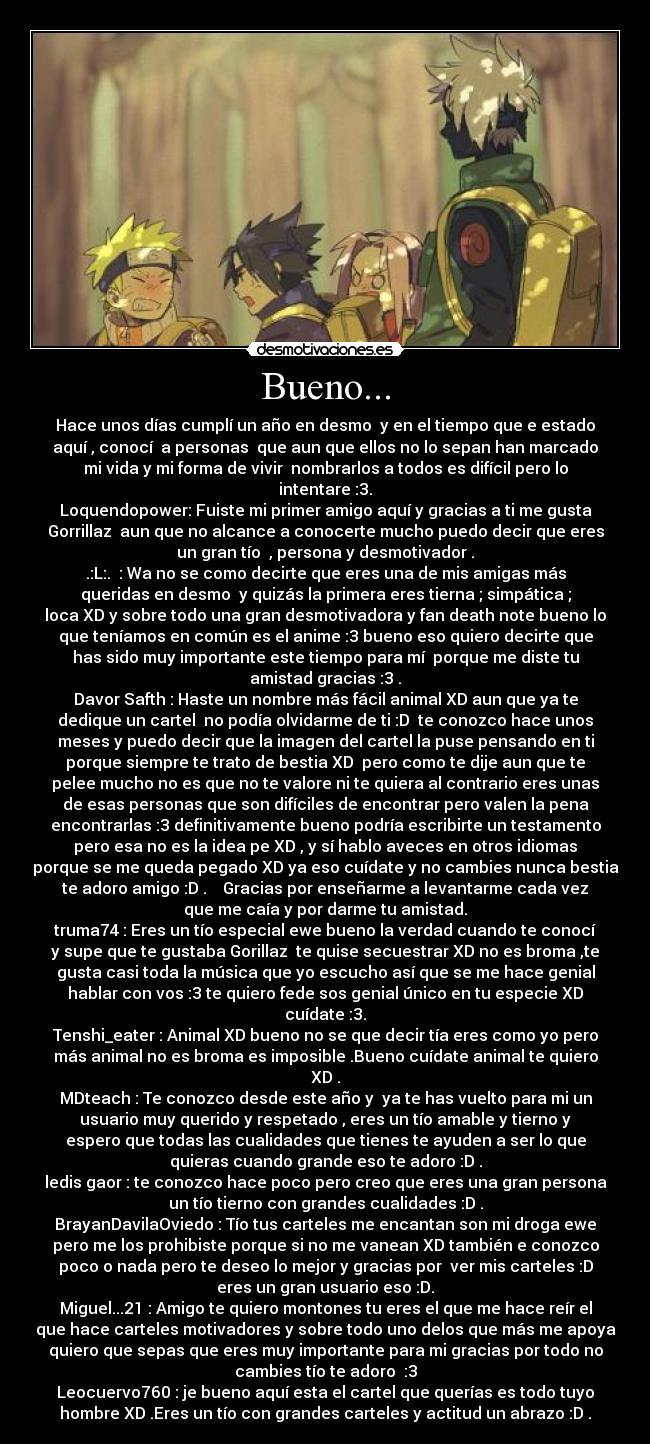 Bueno... - Hace unos días cumplí un año en desmo  y en el tiempo que e estado
aquí , conocí  a personas  que aun que ellos no lo sepan han marcado
mi vida y mi forma de vivir  nombrarlos a todos es difícil pero lo
intentare :3.
Loquendopower: Fuiste mi primer amigo aquí y gracias a ti me gusta
Gorrillaz  aun que no alcance a conocerte mucho puedo decir que eres
un gran tío  , persona y desmotivador .
.:L:.  : Wa no se como decirte que eres una de mis amigas más
queridas en desmo  y quizás la primera eres tierna ; simpática ;
loca XD y sobre todo una gran desmotivadora y fan death note bueno lo
que teníamos en común es el anime :3 bueno eso quiero decirte que
has sido muy importante este tiempo para mí  porque me diste tu
amistad gracias :3 .
Davor Safth : Haste un nombre más fácil animal XD aun que ya te
dedique un cartel  no podía olvidarme de ti :D  te conozco hace unos
meses y puedo decir que la imagen del cartel la puse pensando en ti
porque siempre te trato de bestia XD  pero como te dije aun que te
pelee mucho no es que no te valore ni te quiera al contrario eres unas
de esas personas que son difíciles de encontrar pero valen la pena
encontrarlas :3 definitivamente bueno podría escribirte un testamento
pero esa no es la idea pe XD , y sí hablo aveces en otros idiomas
porque se me queda pegado XD ya eso cuídate y no cambies nunca bestia
te adoro amigo :D .    Gracias por enseñarme a levantarme cada vez
que me caía y por darme tu amistad.
truma74 : Eres un tío especial ewe bueno la verdad cuando te conocí
y supe que te gustaba Gorillaz  te quise secuestrar XD no es broma ,te
gusta casi toda la música que yo escucho así que se me hace genial
hablar con vos :3 te quiero fede sos genial único en tu especie XD
cuídate :3.
Tenshi_eater : Animal XD bueno no se que decir tía eres como yo pero
más animal no es broma es imposible .Bueno cuídate animal te quiero
XD .
MDteach : Te conozco desde este año y  ya te has vuelto para mi un
usuario muy querido y respetado , eres un tío amable y tierno y
espero que todas las cualidades que tienes te ayuden a ser lo que
quieras cuando grande eso te adoro :D .
ledis gaor : te conozco hace poco pero creo que eres una gran persona
un tío tierno con grandes cualidades :D .
BrayanDavilaOviedo : Tío tus carteles me encantan son mi droga ewe
pero me los prohibiste porque si no me vanean XD también e conozco
poco o nada pero te deseo lo mejor y gracias por  ver mis carteles :D
eres un gran usuario eso :D.
Miguel...21 : Amigo te quiero montones tu eres el que me hace reír el
que hace carteles motivadores y sobre todo uno delos que más me apoya
quiero que sepas que eres muy importante para mi gracias por todo no
cambies tío te adoro  :3
Leocuervo760 : je bueno aquí esta el cartel que querías es todo tuyo
hombre XD .Eres un tío con grandes carteles y actitud un abrazo :D .