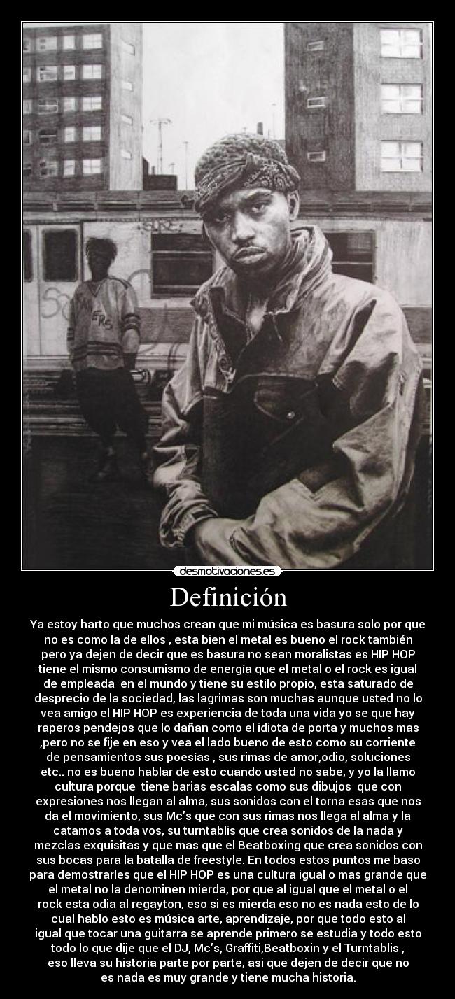 Definición - Ya estoy harto que muchos crean que mi música es basura solo por que
no es como la de ellos , esta bien el metal es bueno el rock también
pero ya dejen de decir que es basura no sean moralistas es HIP HOP
tiene el mismo consumismo de energía que el metal o el rock es igual
de empleada en el mundo y tiene su estilo propio, esta saturado de
desprecio de la sociedad, las lagrimas son muchas aunque usted no lo
vea amigo el HIP HOP es experiencia de toda una vida yo se que hay
raperos pendejos que lo dañan como el idiota de porta y muchos mas
,pero no se fije en eso y vea el lado bueno de esto como su corriente
de pensamientos sus poesías , sus rimas de amor,odio, soluciones
etc.. no es bueno hablar de esto cuando usted no sabe, y yo la llamo
cultura porque tiene barias escalas como sus dibujos que con
expresiones nos llegan al alma, sus sonidos con el torna esas que nos
da el movimiento, sus Mcs que con sus rimas nos llega al alma y la
catamos a toda vos, su turntablis que crea sonidos de la nada y
mezclas exquisitas y que mas que el Beatboxing que crea sonidos con
sus bocas para la batalla de freestyle. En todos estos puntos me baso
para demostrarles que el HIP HOP es una cultura igual o mas grande que
el metal no la denominen mierda, por que al igual que el metal o el
rock esta odia al regayton, eso si es mierda eso no es nada esto de lo
cual hablo esto es música arte, aprendizaje, por que todo esto al
igual que tocar una guitarra se aprende primero se estudia y todo esto
todo lo que dije que el DJ, Mcs, Graffiti,Beatboxin y el Turntablis ,
eso lleva su historia parte por parte, asi que dejen de decir que no
es nada es muy grande y tiene mucha historia.
