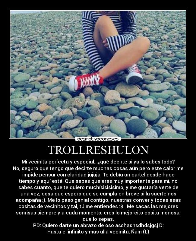 TROLLRESHULON - Mi vecinita perfecta y especial...¿qué decirte si ya lo sabes todo?
No, seguro que tengo que decirte muchas cosas aún pero este calor me
impide pensar con claridad jajaja. Te debía un cartel desde hace
tiempo y aquí está. Que sepas que eres muy importante para mi, no
sabes cuanto, que te quiero muchísisisisimo, y me gustaría verte de
una vez, cosa que espero que se cumpla en breve si la suerte nos
acompaña ;). Me lo paso genial contigo, nuestras conver y todas esas
cositas de vecinitos y tal, tú me entiendes :$. Me sacas las mejores
sonrisas siempre y a cada momento, eres lo mejorcito cosita monosa,
que lo sepas.
PD: Quiero darte un abrazo de oso asshashsdhdsjgsj D:
Hasta el infinito y mas allá vecinita. Ñam (L)