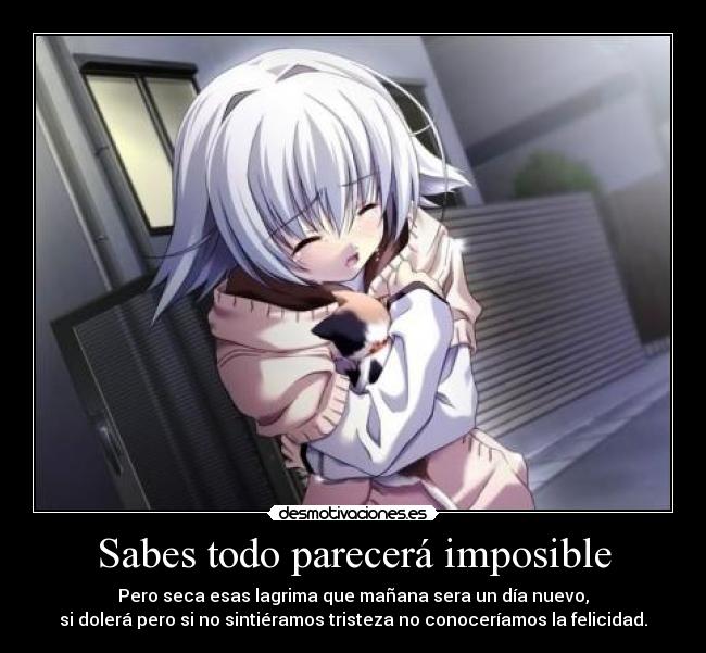 Sabes todo parecerá imposible - Pero seca esas lagrima que mañana sera un día nuevo,
si dolerá pero si no sintiéramos tristeza no conoceríamos la felicidad.