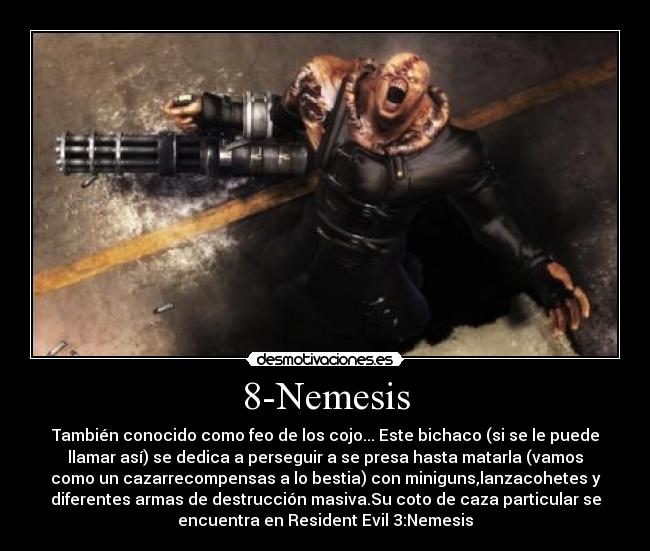 8-Nemesis - También conocido como feo de los cojo... Este bichaco (si se le puede
llamar así) se dedica a perseguir a se presa hasta matarla (vamos
como un cazarrecompensas a lo bestia) con miniguns,lanzacohetes y
diferentes armas de destrucción masiva.Su coto de caza particular se
encuentra en Resident Evil 3:Nemesis