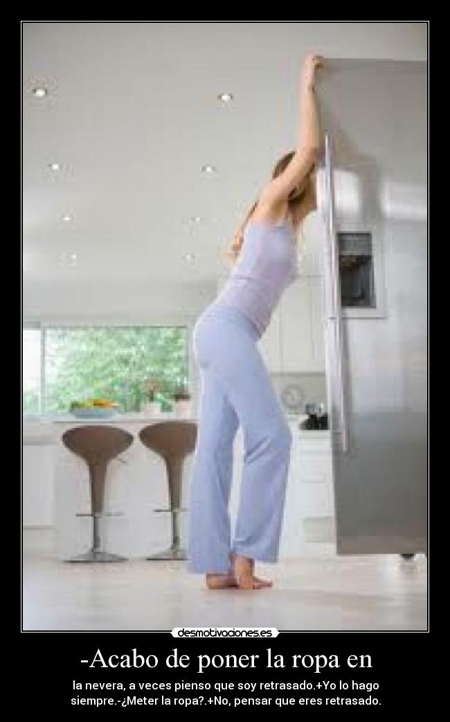 -Acabo de poner la ropa en - la nevera, a veces pienso que soy retrasado.+Yo lo hago
siempre.-¿Meter la ropa?.+No, pensar que eres retrasado.
