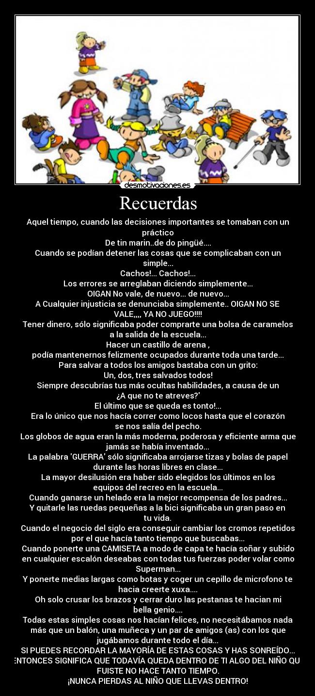 Recuerdas - Aquel tiempo, cuando las decisiones importantes se tomaban con un
práctico
De tin marin..de do pingüé....
Cuando se podían detener las cosas que se complicaban con un
simple...
Cachos!... Cachos!...
Los errores se arreglaban diciendo simplemente...
OIGAN No vale, de nuevo... de nuevo...
A Cualquier injusticia se denunciaba simplemente.. OIGAN NO SE
VALE,,,, YA NO JUEGO!!!!
Tener dinero, sólo significaba poder comprarte una bolsa de caramelos
a la salida de la escuela...
Hacer un castillo de arena ,
podía mantenernos felizmente ocupados durante toda una tarde...
Para salvar a todos los amigos bastaba con un grito:
Un, dos, tres salvados todos!
Siempre descubrías tus más ocultas habilidades, a causa de un
¿A que no te atreves?
El último que se queda es tonto!...
Era lo único que nos hacía correr como locos hasta que el corazón
se nos salía del pecho.
Los globos de agua eran la más moderna, poderosa y eficiente arma que
jamás se había inventado...
La palabra GUERRA sólo significaba arrojarse tizas y bolas de papel
durante las horas libres en clase...
La mayor desilusión era haber sido elegidos los últimos en los
equipos del recreo en la escuela...
Cuando ganarse un helado era la mejor recompensa de los padres...
Y quitarle las ruedas pequeñas a la bici significaba un gran paso en
tu vida.
Cuando el negocio del siglo era conseguir cambiar los cromos repetidos
por el que hacía tanto tiempo que buscabas...
Cuando ponerte una CAMISETA a modo de capa te hacía soñar y subido
en cualquier escalón deseabas con todas tus fuerzas poder volar como
Superman...
Y ponerte medias largas como botas y coger un cepillo de microfono te
hacia creerte xuxa....
Oh solo crusar los brazos y cerrar duro las pestanas te hacian mi
bella genio....
Todas estas simples cosas nos hacían felices, no necesitábamos nada
más que un balón, una muñeca y un par de amigos (as) con los que
jugábamos durante todo el día...
SI PUEDES RECORDAR LA MAYORÍA DE ESTAS COSAS Y HAS SONREÍDO...
ENTONCES SIGNIFICA QUE TODAVÍA QUEDA DENTRO DE TI ALGO DEL NIÑO QUE
FUISTE NO HACE TANTO TIEMPO.
¡NUNCA PIERDAS AL NIÑO QUE LLEVAS DENTRO!