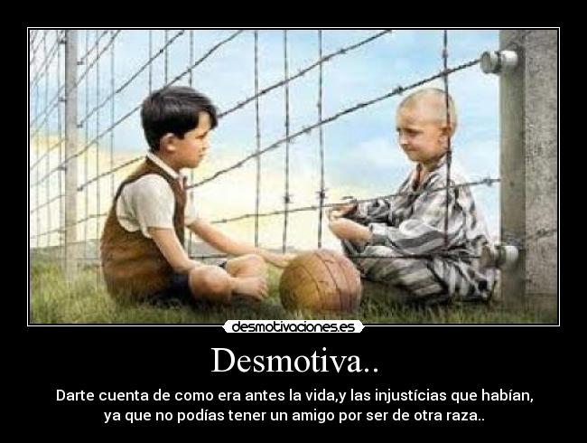 Desmotiva.. - Darte cuenta de como era antes la vida,y las injustícias que habían,
ya que no podías tener un amigo por ser de otra raza..