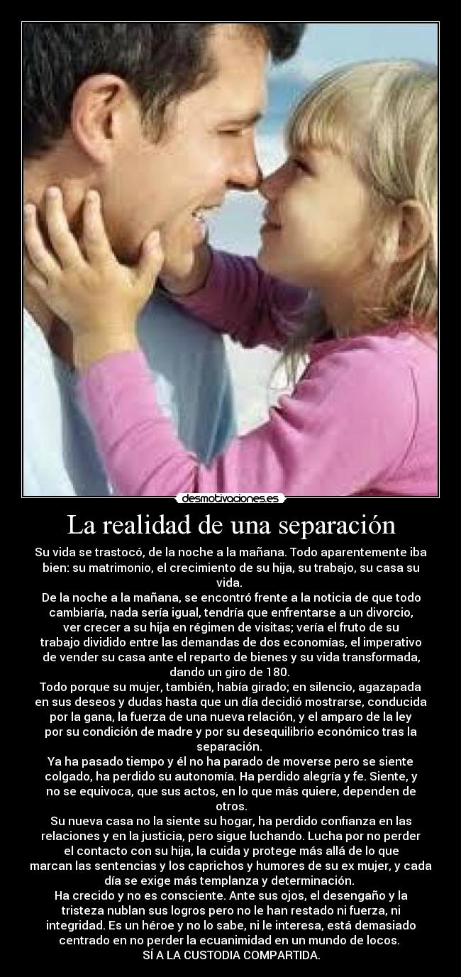 La realidad de una separación - Su vida se trastocó, de la noche a la mañana. Todo aparentemente iba
bien: su matrimonio, el crecimiento de su hija, su trabajo, su casa su
vida.
De la noche a la mañana, se encontró frente a la noticia de que todo
cambiaría, nada sería igual, tendría que enfrentarse a un divorcio,
ver crecer a su hija en régimen de visitas; vería el fruto de su
trabajo dividido entre las demandas de dos economías, el imperativo
de vender su casa ante el reparto de bienes y su vida transformada,
dando un giro de 180.
Todo porque su mujer, también, había girado; en silencio, agazapada
en sus deseos y dudas hasta que un día decidió mostrarse, conducida
por la gana, la fuerza de una nueva relación, y el amparo de la ley
por su condición de madre y por su desequilibrio económico tras la
separación.
Ya ha pasado tiempo y él no ha parado de moverse pero se siente
colgado, ha perdido su autonomía. Ha perdido alegría y fe. Siente, y
no se equivoca, que sus actos, en lo que más quiere, dependen de
otros.
Su nueva casa no la siente su hogar, ha perdido confianza en las
relaciones y en la justicia, pero sigue luchando. Lucha por no perder
el contacto con su hija, la cuida y protege más allá de lo que
marcan las sentencias y los caprichos y humores de su ex mujer, y cada
día se exige más templanza y determinación.
Ha crecido y no es consciente. Ante sus ojos, el desengaño y la
tristeza nublan sus logros pero no le han restado ni fuerza, ni
integridad. Es un héroe y no lo sabe, ni le interesa, está demasiado
centrado en no perder la ecuanimidad en un mundo de locos.
SÍ A LA CUSTODIA COMPARTIDA.