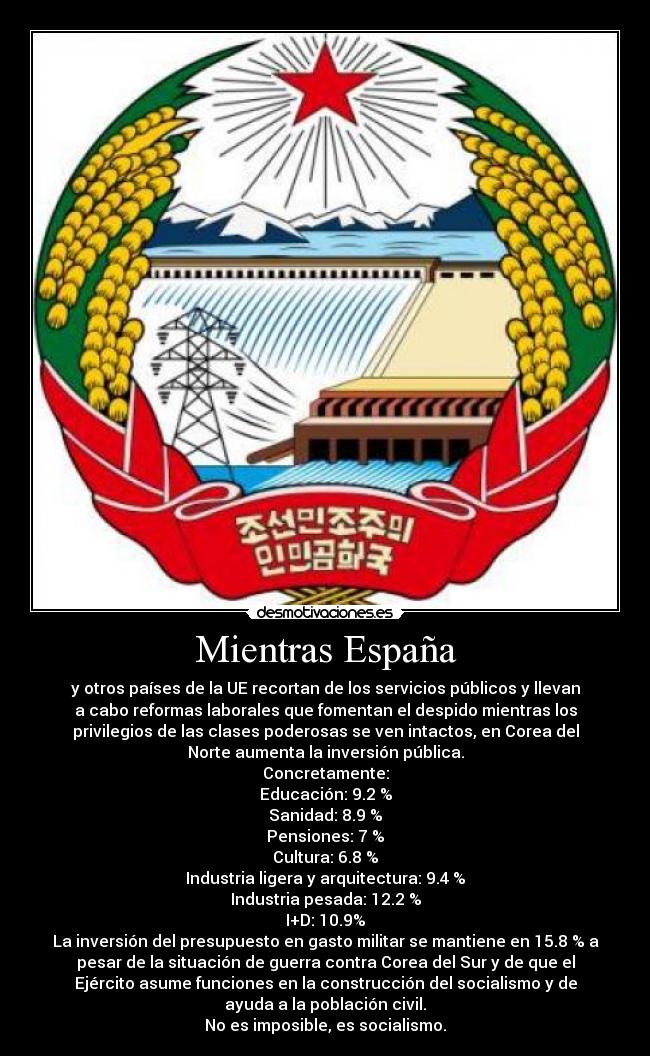 Mientras España - y otros países de la UE recortan de los servicios públicos y llevan
a cabo reformas laborales que fomentan el despido mientras los
privilegios de las clases poderosas se ven intactos, en Corea del
Norte aumenta la inversión pública.
Concretamente:
Educación: 9.2 %
Sanidad: 8.9 %
Pensiones: 7 %
Cultura: 6.8 %
Industria ligera y arquitectura: 9.4 %
Industria pesada: 12.2 %
I+D: 10.9%
La inversión del presupuesto en gasto militar se mantiene en 15.8 % a
pesar de la situación de guerra contra Corea del Sur y de que el
Ejército asume funciones en la construcción del socialismo y de
ayuda a la población civil.
No es imposible, es socialismo.