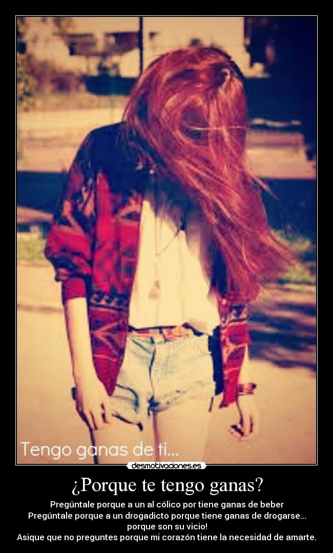 ¿Porque te tengo ganas? - Pregúntale porque a un al cólico por tiene ganas de beber
Pregúntale porque a un drogadicto porque tiene ganas de drogarse...
porque son su vicio!
Asique que no preguntes porque mi corazón tiene la necesidad de amarte.