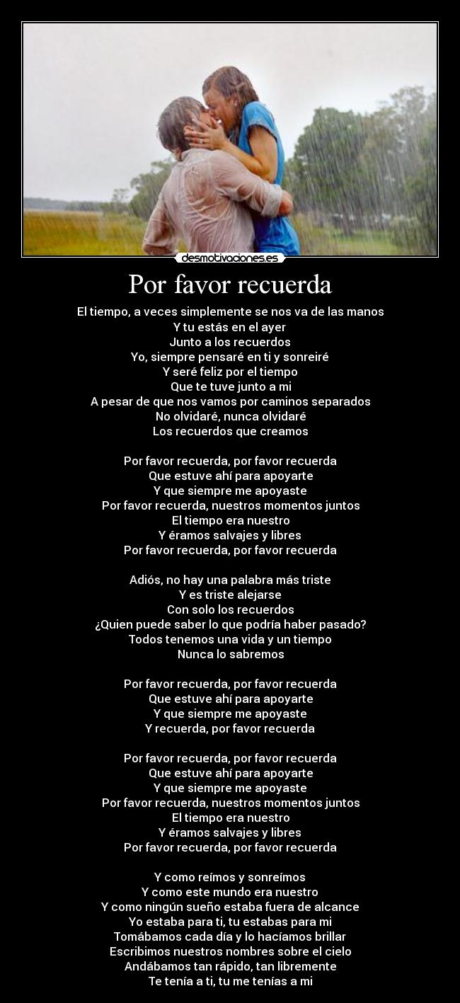 Por favor recuerda - El tiempo, a veces simplemente se nos va de las manos
Y tu estás en el ayer
Junto a los recuerdos
Yo, siempre pensaré en ti y sonreiré
Y seré feliz por el tiempo
Que te tuve junto a mi
A pesar de que nos vamos por caminos separados
No olvidaré, nunca olvidaré
Los recuerdos que creamos
Por favor recuerda, por favor recuerda
Que estuve ahí para apoyarte
Y que siempre me apoyaste
Por favor recuerda, nuestros momentos juntos
El tiempo era nuestro
Y éramos salvajes y libres
Por favor recuerda, por favor recuerda
Adiós, no hay una palabra más triste
Y es triste alejarse
Con solo los recuerdos
¿Quien puede saber lo que podría haber pasado?
Todos tenemos una vida y un tiempo
Nunca lo sabremos
Por favor recuerda, por favor recuerda
Que estuve ahí para apoyarte
Y que siempre me apoyaste
Y recuerda, por favor recuerda
Por favor recuerda, por favor recuerda
Que estuve ahí para apoyarte
Y que siempre me apoyaste
Por favor recuerda, nuestros momentos juntos
El tiempo era nuestro
Y éramos salvajes y libres
Por favor recuerda, por favor recuerda
Y como reímos y sonreímos
Y como este mundo era nuestro
Y como ningún sueño estaba fuera de alcance
Yo estaba para ti, tu estabas para mi
Tomábamos cada día y lo hacíamos brillar
Escribimos nuestros nombres sobre el cielo
Andábamos tan rápido, tan libremente
Te tenía a ti, tu me tenías a mi