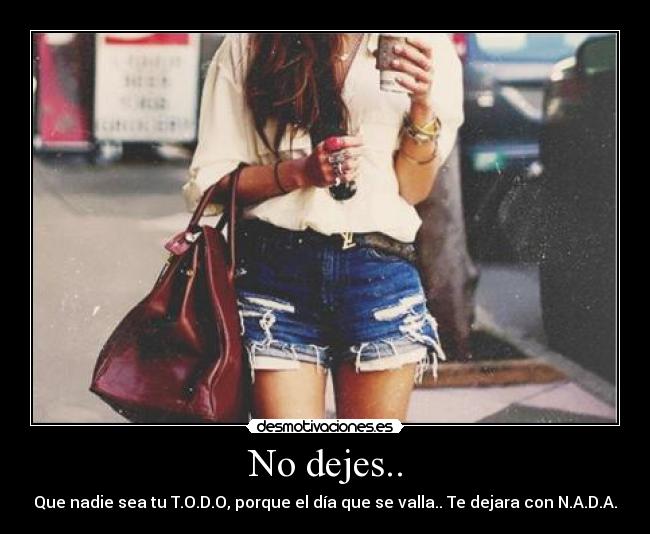 No dejes.. - Que nadie sea tu T.O.D.O, porque el día que se valla.. Te dejara con N.A.D.A.