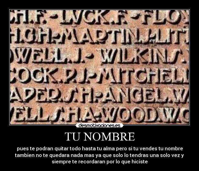 TU NOMBRE - pues te podran quitar todo hasta tu alma pero si tu vendes tu nombre
tambien no te quedara nada mas ya que solo lo tendras una solo vez y
siempre te recordaran por lo que hiciste