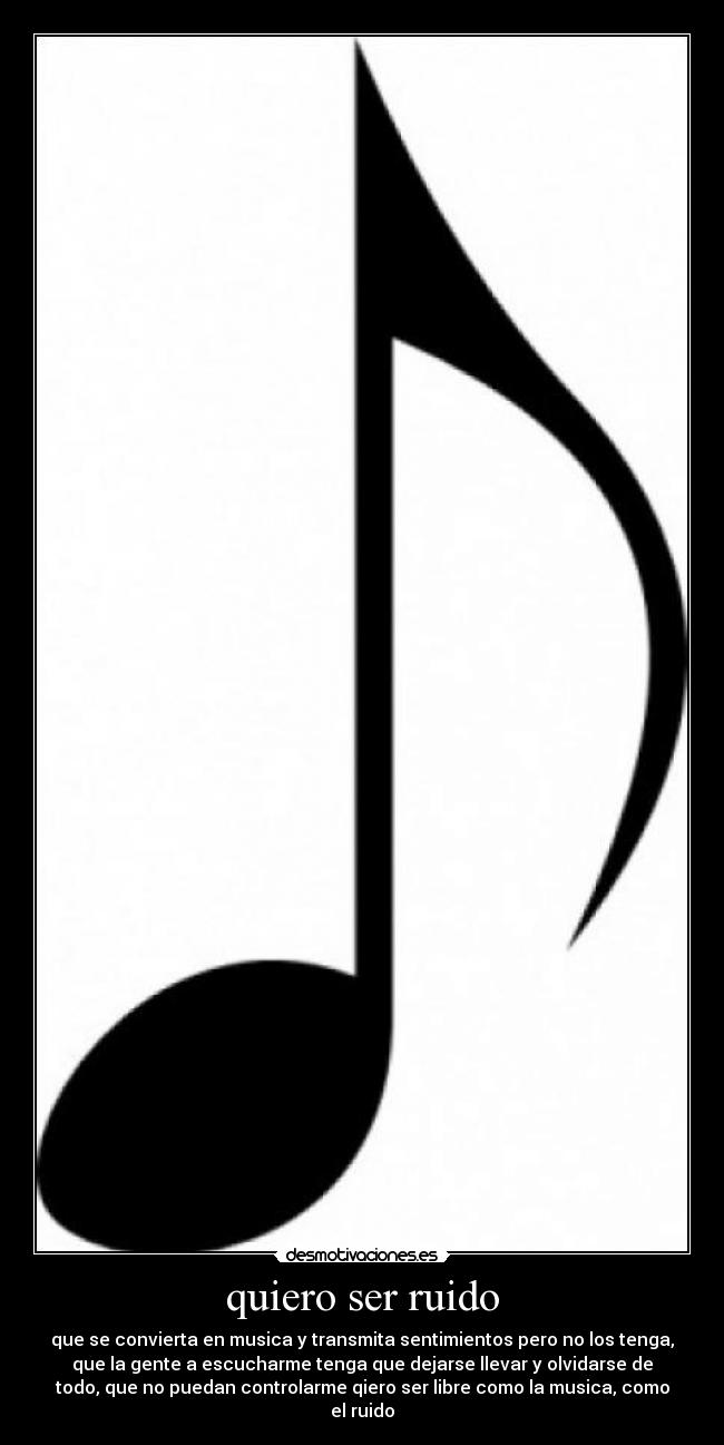 quiero ser ruido - que se convierta en musica y transmita sentimientos pero no los tenga,
que la gente a escucharme tenga que dejarse llevar y olvidarse de
todo, que no puedan controlarme qiero ser libre como la musica, como
el ruido