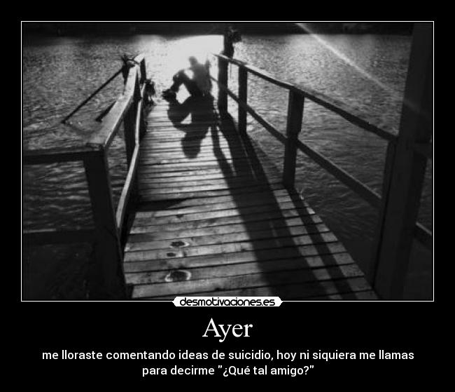 Ayer - me lloraste comentando ideas de suicidio, hoy ni siquiera me llamas
para decirme ¿Qué tal amigo?