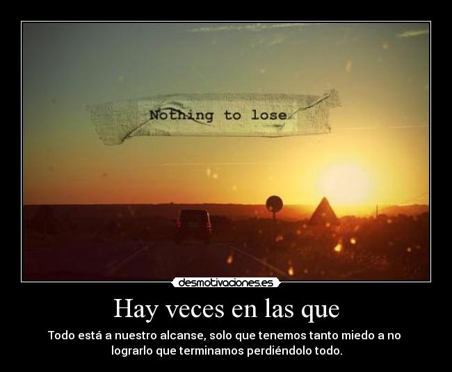 Hay veces en las que - Todo está a nuestro alcanse, solo que tenemos tanto miedo a no
lograrlo que terminamos perdiéndolo todo.