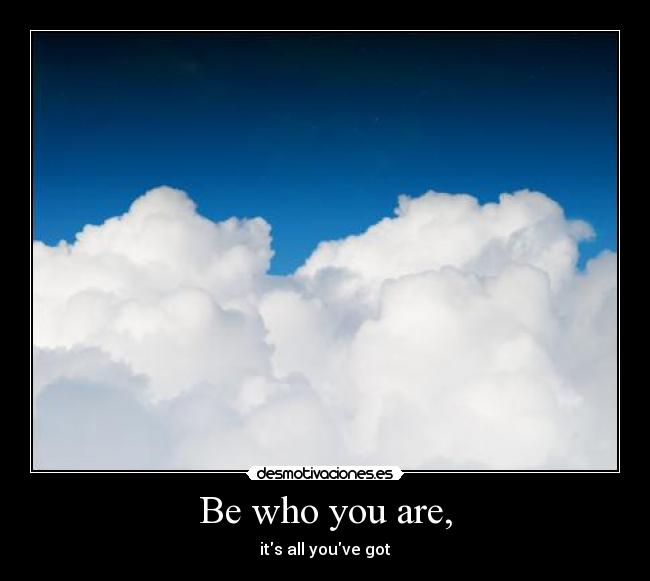 Be who you are, - its all youve got