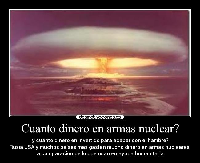 Cuanto dinero en armas nuclear? - y cuanto dinero en invertido para acabar con el hambre?
Rusia USA y muchos países mas gastan mucho dinero en armas nucleares 
a comparación de lo que usan en ayuda humanitaria