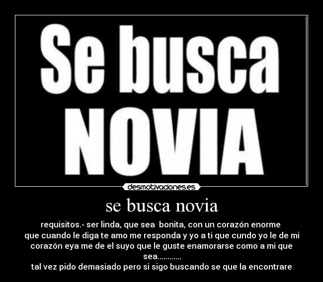 se busca novia - requisitos.- ser linda, que sea  bonita, con un corazón enorme 
que cuando le diga te amo me responda y yo a ti que cundo yo le de mi
 corazón eya me de el suyo que le guste enamorarse como a mi que  sea............
tal vez pido demasiado pero si sigo buscando se que la encontrare