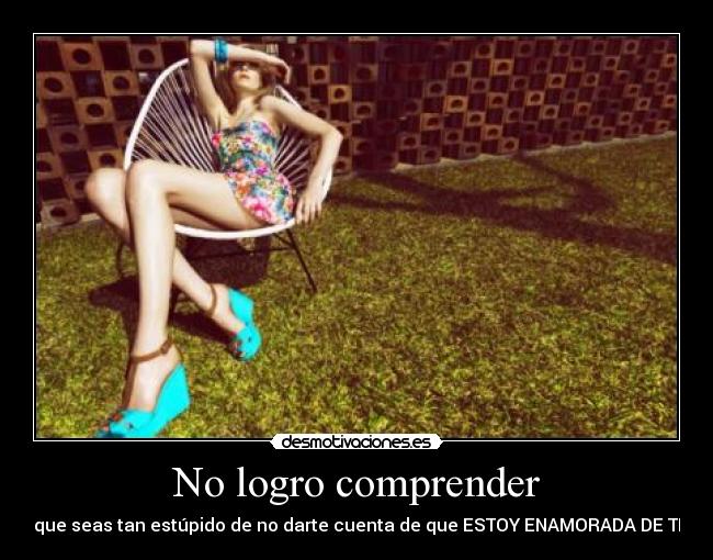No logro comprender - que seas tan estúpido de no darte cuenta de que ESTOY ENAMORADA DE TI