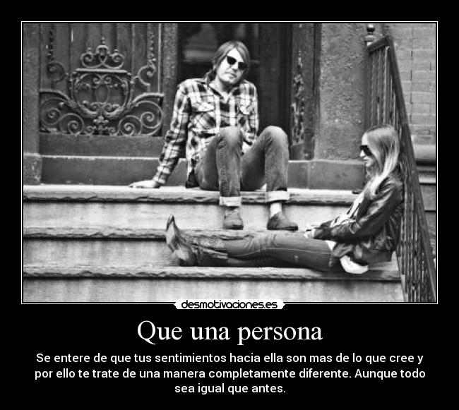 Que una persona - Se entere de que tus sentimientos hacia ella son mas de lo que cree y
por ello te trate de una manera completamente diferente. Aunque todo
sea igual que antes.