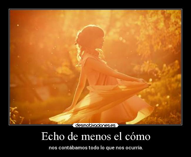 Echo de menos el cómo - nos contábamos todo lo que nos ocurría.