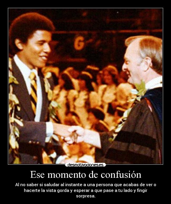 Ese momento de confusión - Al no saber si saludar al instante a una persona que acabas de ver o
hacerte la vista gorda y esperar a que pase a tu lado y fingir
sorpresa.